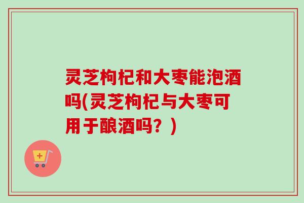 灵芝枸杞和大枣能泡酒吗(灵芝枸杞与大枣可用于酿酒吗?)-第1张图片-卓越灵芝孢子粉 灵芝枸杞和大枣能泡酒吗(灵芝枸杞与大枣可用于酿酒吗?)-第1张图片-卓越灵芝孢子粉