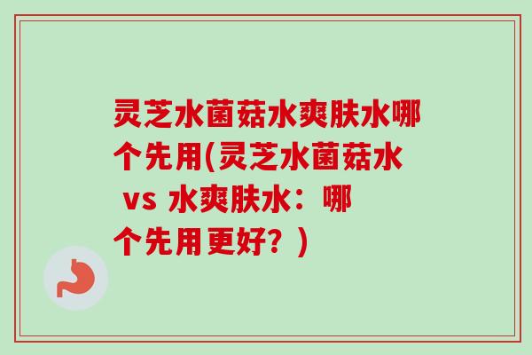 灵芝水菌菇水爽肤水哪个先用(灵芝水菌菇水 vs 水爽肤水:哪个先用更好?)-第1张图片-卓越灵芝孢子粉 灵芝水菌菇水爽肤水哪个先用(灵芝水菌菇水 vs 水爽肤水:哪个先用更好?)-第1张图片-卓越灵芝孢子粉
