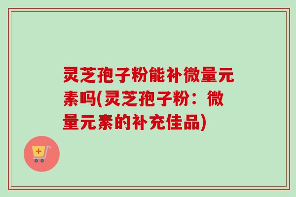 灵芝孢子粉能补微量元素吗(灵芝孢子粉：微量元素的补充佳品)-第1张图片-卓越灵芝孢子粉