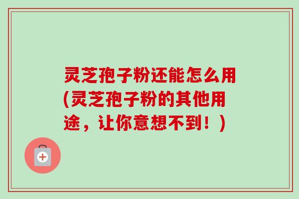 灵芝孢子粉还能怎么用(灵芝孢子粉的其他用途，让你意想不到！)-第1张图片-卓越灵芝孢子粉