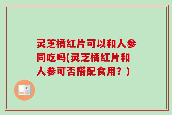 灵芝橘红片可以和人参同吃吗(灵芝橘红片和人参可否搭配食用?)-第1张图片-卓越灵芝孢子粉 灵芝橘红片可以和人参同吃吗(灵芝橘红片和人参可否搭配食用?)-第1张图片-卓越灵芝孢子粉