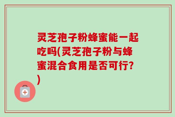 灵芝孢子粉蜂蜜能一起吃吗(灵芝孢子粉与蜂蜜混合食用是否可行?)-第1张图片-卓越灵芝孢子粉 灵芝孢子粉蜂蜜能一起吃吗(灵芝孢子粉与蜂蜜混合食用是否可行?)-第1张图片-卓越灵芝孢子粉