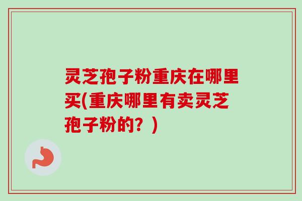 灵芝孢子粉重庆在哪里买(重庆哪里有卖灵芝孢子粉的?)-第1张图片-卓越灵芝孢子粉 灵芝孢子粉重庆在哪里买(重庆哪里有卖灵芝孢子粉的?)-第1张图片-卓越灵芝孢子粉