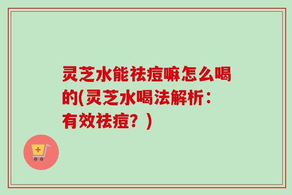 灵芝水能祛痘嘛怎么喝的(灵芝水喝法解析:有效祛痘?)-第1张图片-卓越灵芝孢子粉 灵芝水能祛痘嘛怎么喝的(灵芝水喝法解析:有效祛痘?)-第1张图片-卓越灵芝孢子粉