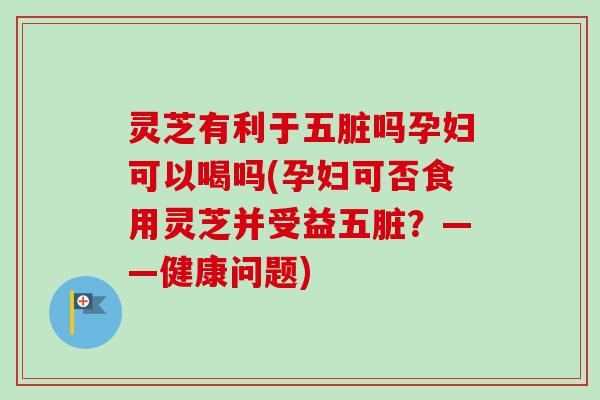 灵芝有利于五脏吗孕妇可以喝吗(孕妇可否食用灵芝并受益五脏?——健康问题)-第1张图片-卓越灵芝孢子粉 灵芝有利于五脏吗孕妇可以喝吗(孕妇可否食用灵芝并受益五脏?——健康问题)-第1张图片-卓越灵芝孢子粉