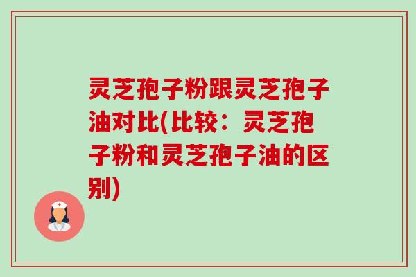 灵芝孢子粉跟灵芝孢子油对比(比较：灵芝孢子粉和灵芝孢子油的区别)-第1张图片-卓越灵芝孢子粉