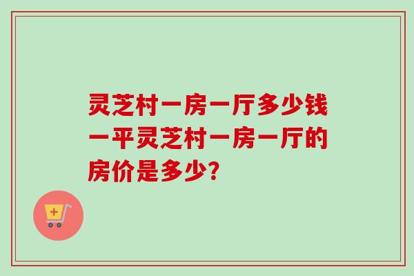 灵芝村一房一厅多少钱一平灵芝村一房一厅的房价是多少？-第1张图片-卓越灵芝孢子粉
