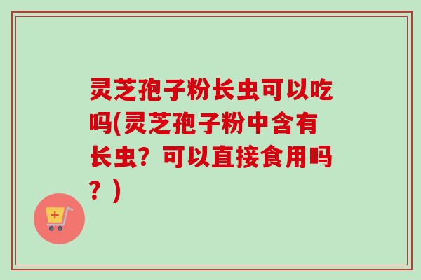 灵芝孢子粉长虫可以吃吗(灵芝孢子粉中含有长虫?可以直接食用吗?)-第1张图片-卓越灵芝孢子粉 灵芝孢子粉长虫可以吃吗(灵芝孢子粉中含有长虫?可以直接食用吗?)-第1张图片-卓越灵芝孢子粉