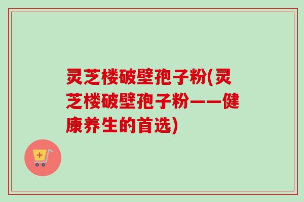 灵芝楼破壁孢子粉(灵芝楼破壁孢子粉——健康养生的首选)-第1张图片-卓越灵芝孢子粉 灵芝楼破壁孢子粉(灵芝楼破壁孢子粉——健康养生的首选)-第1张图片-卓越灵芝孢子粉
