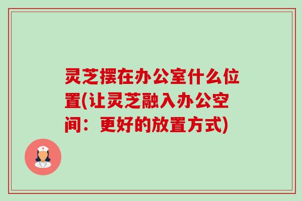 灵芝摆在办公室什么位置(让灵芝融入办公空间：更好的放置方式)-第1张图片-卓越灵芝孢子粉