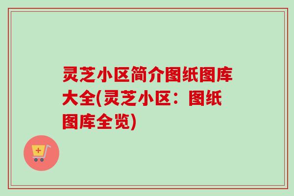 灵芝小区简介图纸图库大全(灵芝小区：图纸图库全览)-第1张图片-卓越灵芝孢子粉