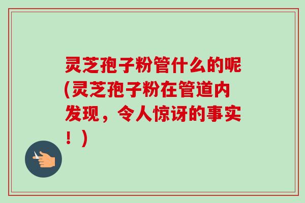 灵芝孢子粉管什么的呢(灵芝孢子粉在管道内发现,令人惊讶的事实!)-第1张图片-卓越灵芝孢子粉 灵芝孢子粉管什么的呢(灵芝孢子粉在管道内发现,令人惊讶的事实!)-第1张图片-卓越灵芝孢子粉