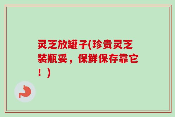 灵芝放罐子(珍贵灵芝装瓶妥,保鲜保存靠它!)-第1张图片-卓越灵芝孢子粉 灵芝放罐子(珍贵灵芝装瓶妥,保鲜保存靠它!)-第1张图片-卓越灵芝孢子粉