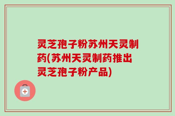 灵芝孢子粉苏州天灵制药(苏州天灵制药推出灵芝孢子粉产品)-第1张图片-卓越灵芝孢子粉 灵芝孢子粉苏州天灵制药(苏州天灵制药推出灵芝孢子粉产品)-第1张图片-卓越灵芝孢子粉