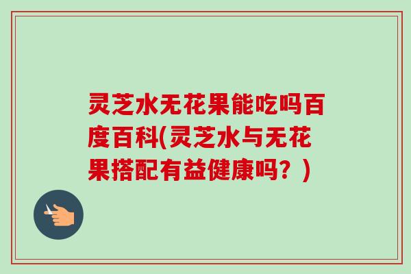 灵芝水无花果能吃吗百度百科(灵芝水与无花果搭配有益健康吗?)-第1张图片-卓越灵芝孢子粉 灵芝水无花果能吃吗百度百科(灵芝水与无花果搭配有益健康吗?)-第1张图片-卓越灵芝孢子粉