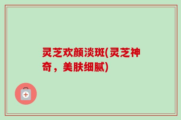 灵芝欢颜淡斑(灵芝神奇，美肤细腻)-第1张图片-卓越灵芝孢子粉