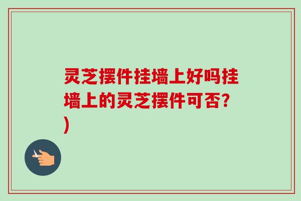 灵芝摆件挂墙上好吗挂墙上的灵芝摆件可否？)-第1张图片-卓越灵芝孢子粉