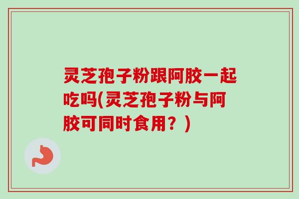 灵芝孢子粉跟阿胶一起吃吗(灵芝孢子粉与阿胶可同时食用？)-第1张图片-卓越灵芝孢子粉