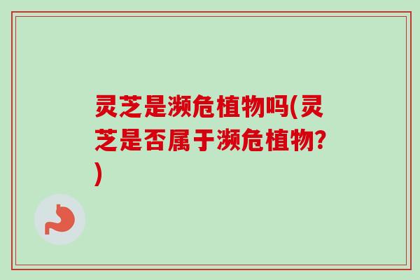 灵芝是濒危植物吗(灵芝是否属于濒危植物?)-第1张图片-卓越灵芝孢子粉 灵芝是濒危植物吗(灵芝是否属于濒危植物?)-第1张图片-卓越灵芝孢子粉