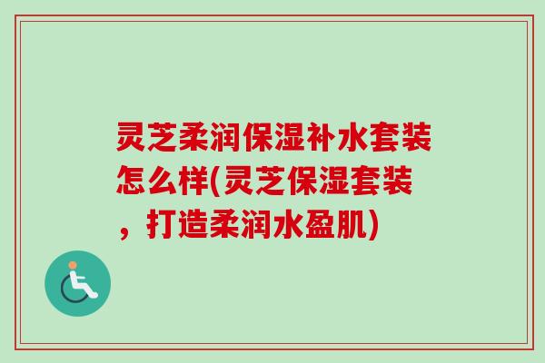 灵芝柔润保湿补水套装怎么样(灵芝保湿套装,打造柔润水盈肌)-第1张图片-卓越灵芝孢子粉 灵芝柔润保湿补水套装怎么样(灵芝保湿套装,打造柔润水盈肌)-第1张图片-卓越灵芝孢子粉