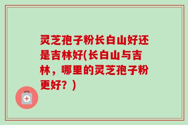 灵芝孢子粉长白山好还是吉林好(长白山与吉林，哪里的灵芝孢子粉更好？)-第1张图片-卓越灵芝孢子粉