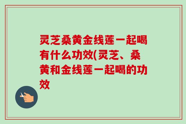 灵芝桑黄金线莲一起喝有什么功效(灵芝、桑黄和金线莲一起喝的功效-第1张图片-卓越灵芝孢子粉