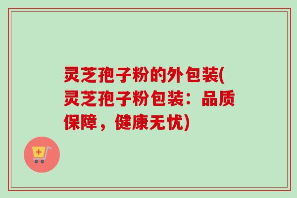 灵芝孢子粉的外包装(灵芝孢子粉包装:品质保障,健康无忧)-第1张图片-卓越灵芝孢子粉 灵芝孢子粉的外包装(灵芝孢子粉包装:品质保障,健康无忧)-第1张图片-卓越灵芝孢子粉