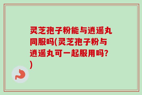 灵芝孢子粉能与逍遥丸同服吗(灵芝孢子粉与逍遥丸可一起服用吗?)-第1张图片-卓越灵芝孢子粉 灵芝孢子粉能与逍遥丸同服吗(灵芝孢子粉与逍遥丸可一起服用吗?)-第1张图片-卓越灵芝孢子粉