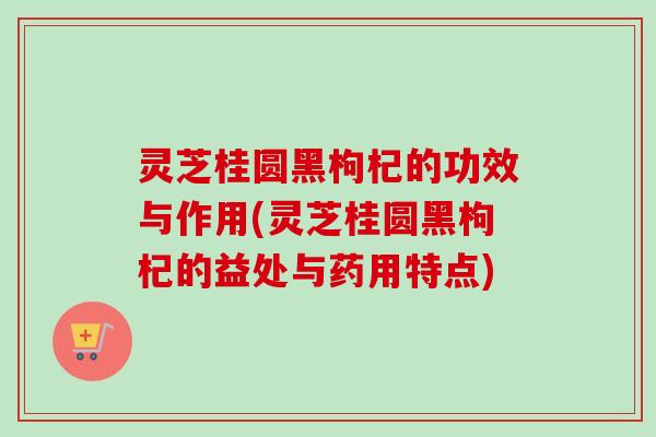 灵芝桂圆黑枸杞的功效与作用(灵芝桂圆黑枸杞的益处与药用特点)-第1张图片-卓越灵芝孢子粉