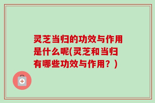 灵芝当归的功效与作用是什么呢(灵芝和当归有哪些功效与作用?)-第1张图片-卓越灵芝孢子粉 灵芝当归的功效与作用是什么呢(灵芝和当归有哪些功效与作用?)-第1张图片-卓越灵芝孢子粉