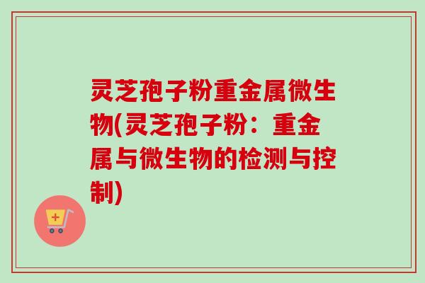 灵芝孢子粉重金属微生物(灵芝孢子粉:重金属与微生物的检测与控制)-第1张图片-卓越灵芝孢子粉 灵芝孢子粉重金属微生物(灵芝孢子粉:重金属与微生物的检测与控制)-第1张图片-卓越灵芝孢子粉