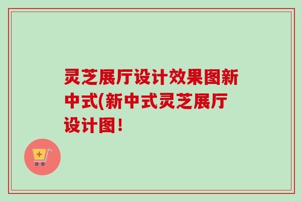 灵芝展厅设计效果图新中式(新中式灵芝展厅设计图!-第1张图片-卓越灵芝孢子粉 灵芝展厅设计效果图新中式(新中式灵芝展厅设计图!-第1张图片-卓越灵芝孢子粉
