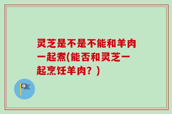 灵芝是不是不能和羊肉一起煮(能否和灵芝一起烹饪羊肉?)-第1张图片-卓越灵芝孢子粉 灵芝是不是不能和羊肉一起煮(能否和灵芝一起烹饪羊肉?)-第1张图片-卓越灵芝孢子粉