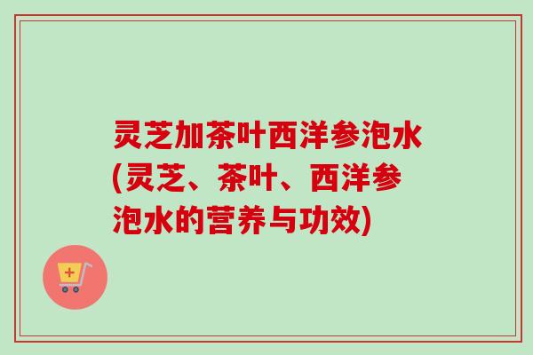 灵芝加茶叶西洋参泡水(灵芝、茶叶、西洋参泡水的营养与功效)-第1张图片-卓越灵芝孢子粉 灵芝加茶叶西洋参泡水(灵芝、茶叶、西洋参泡水的营养与功效)-第1张图片-卓越灵芝孢子粉