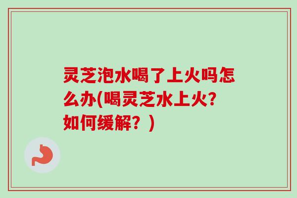 灵芝泡水喝了上火吗怎么办(喝灵芝水上火？如何缓解？)-第1张图片-卓越灵芝孢子粉