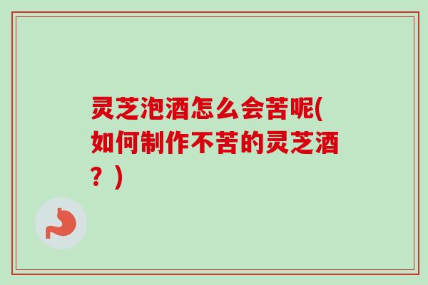 灵芝泡酒怎么会苦呢(如何制作不苦的灵芝酒？)-第1张图片-卓越灵芝孢子粉