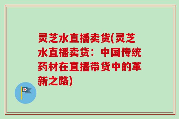 灵芝水直播卖货(灵芝水直播卖货:中国传统药材在直播带货中的革新之路)-第1张图片-卓越灵芝孢子粉 灵芝水直播卖货(灵芝水直播卖货:中国传统药材在直播带货中的革新之路)-第1张图片-卓越灵芝孢子粉