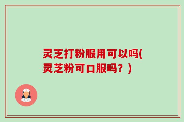 灵芝打粉服用可以吗(灵芝粉可口服吗？)-第1张图片-卓越灵芝孢子粉