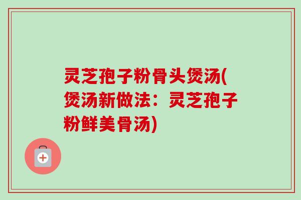 灵芝孢子粉骨头煲汤(煲汤新做法：灵芝孢子粉鲜美骨汤)-第1张图片-卓越灵芝孢子粉