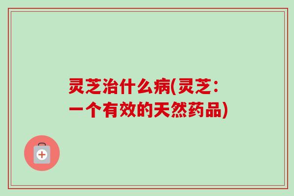 灵芝治什么病(灵芝：一个有效的天然药品)-第1张图片-卓越灵芝孢子粉