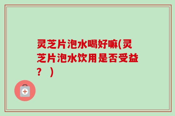 灵芝片泡水喝好嘛(灵芝片泡水饮用是否受益？ )-第1张图片-卓越灵芝孢子粉