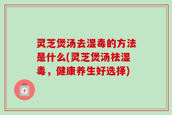 灵芝煲汤去湿毒的方法是什么(灵芝煲汤祛湿毒,健康养生好选择)-第1张图片-卓越灵芝孢子粉 灵芝煲汤去湿毒的方法是什么(灵芝煲汤祛湿毒,健康养生好选择)-第1张图片-卓越灵芝孢子粉