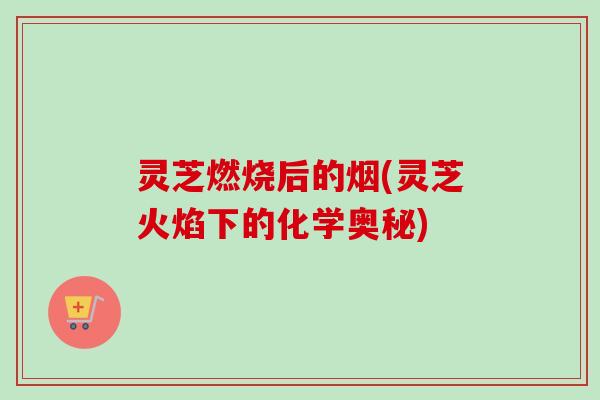 灵芝燃烧后的烟(灵芝火焰下的化学奥秘)-第1张图片-卓越灵芝孢子粉 灵芝燃烧后的烟(灵芝火焰下的化学奥秘)-第1张图片-卓越灵芝孢子粉