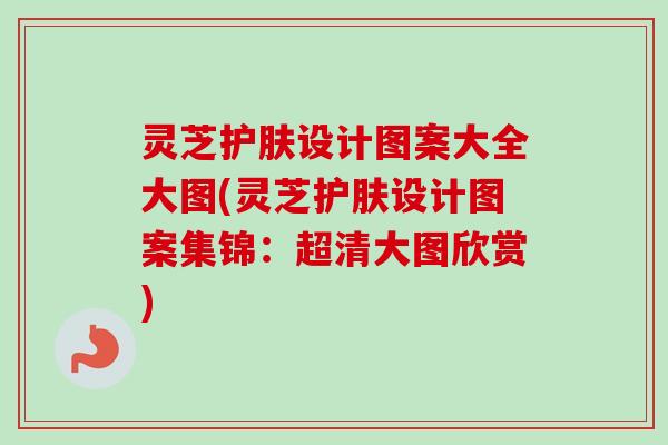 灵芝护肤设计图案大全大图(灵芝护肤设计图案集锦:超清大图欣赏)-第1张图片-卓越灵芝孢子粉 灵芝护肤设计图案大全大图(灵芝护肤设计图案集锦:超清大图欣赏)-第1张图片-卓越灵芝孢子粉