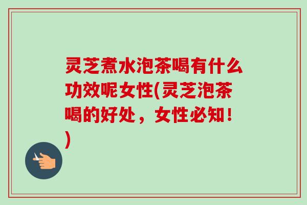 灵芝煮水泡茶喝有什么功效呢女性(灵芝泡茶喝的好处，女性必知！)-第1张图片-卓越灵芝孢子粉