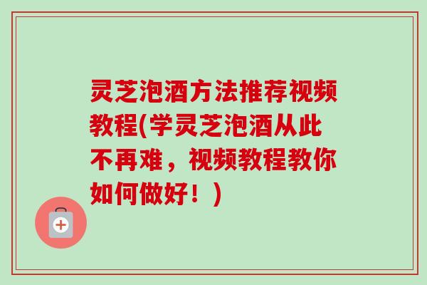 灵芝泡酒方法推荐视频教程(学灵芝泡酒从此不再难，视频教程教你如何做好！)-第1张图片-卓越灵芝孢子粉