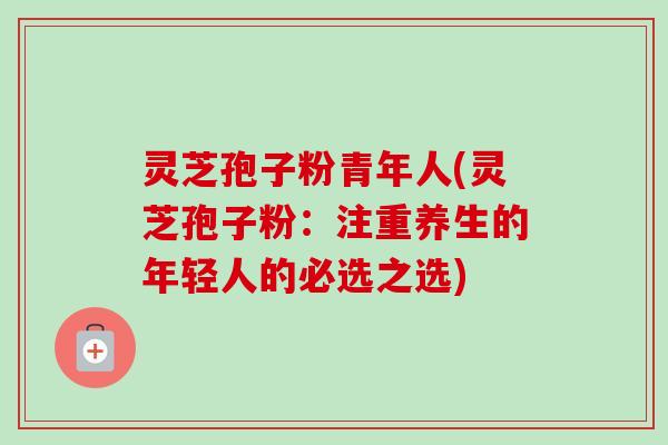 灵芝孢子粉青年人(灵芝孢子粉：注重养生的年轻人的必选之选)-第1张图片-卓越灵芝孢子粉