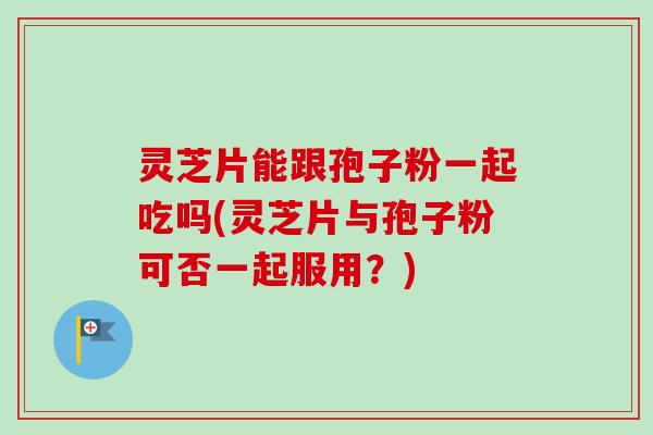 灵芝片能跟孢子粉一起吃吗(灵芝片与孢子粉可否一起服用?)-第1张图片-卓越灵芝孢子粉 灵芝片能跟孢子粉一起吃吗(灵芝片与孢子粉可否一起服用?)-第1张图片-卓越灵芝孢子粉