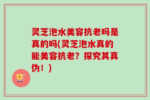 灵芝泡水美容抗老吗是真的吗(灵芝泡水真的能美容抗老？探究其真伪！)-第1张图片-卓越灵芝孢子粉