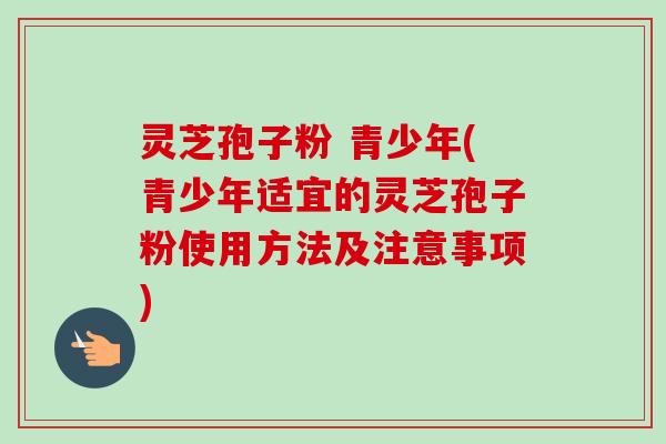 灵芝孢子粉 青少年(青少年适宜的灵芝孢子粉使用方法及注意事项)-第1张图片-卓越灵芝孢子粉 灵芝孢子粉 青少年(青少年适宜的灵芝孢子粉使用方法及注意事项)-第1张图片-卓越灵芝孢子粉